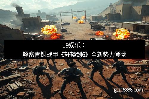 J9娱乐：解密青铜战甲《轩辕剑6》全新势力登场